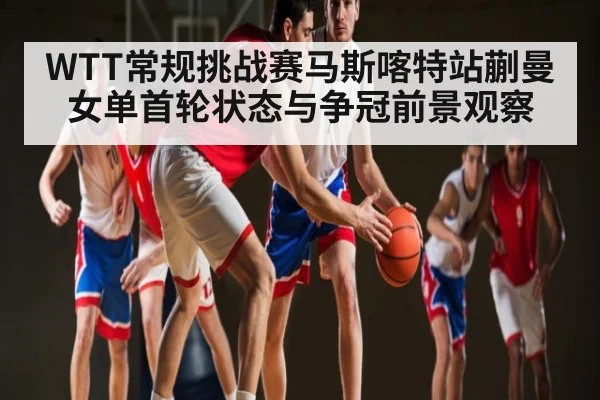 WTT常规挑战赛马斯喀特站蒯曼女单首轮状态与争冠前景观察