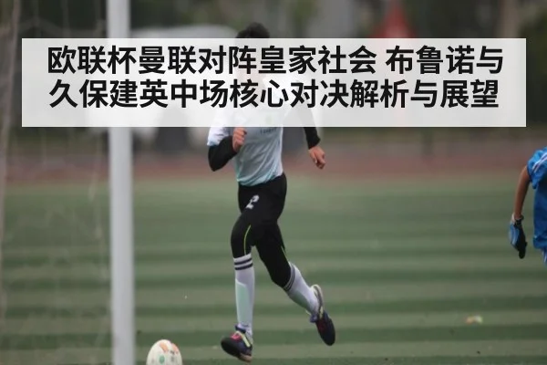 欧联杯曼联对阵皇家社会 布鲁诺与久保建英中场核心对决解析与展望